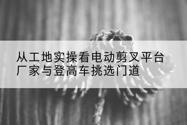 东昌府电动剪叉升降平台厂家-从工地实操看电动剪叉平台厂家与登高车挑选门道
