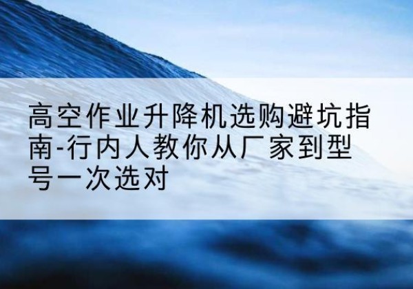 东昌府升降平台厂家-高空作业升降机选购避坑指南-行内人教你从厂家到型号一次选对