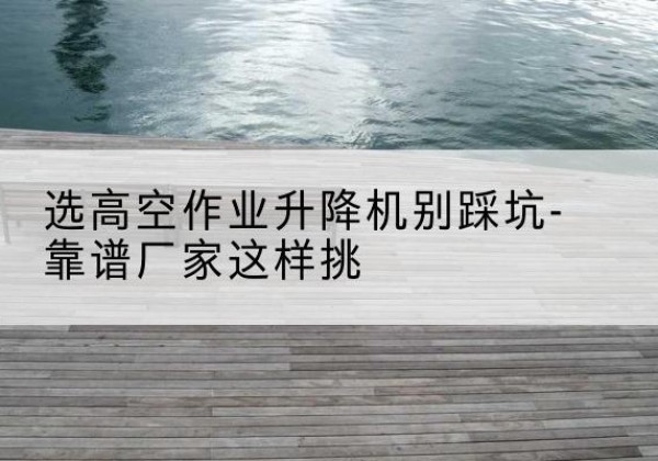 东昌府剪叉式升降机厂家-选高空作业升降机别踩坑-靠谱厂家这样挑