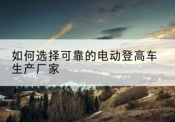 东昌府电动登高车厂家-如何选择可靠的电动登高车生产厂家