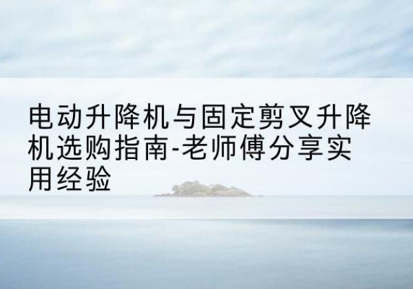 东昌府电动升降机怎么选-电动升降机与固定剪叉升降机选购指南-老师傅分享实用经验