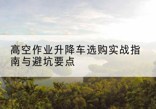 东昌府升降车怎么选-高空作业升降车选购实战指南与避坑要点