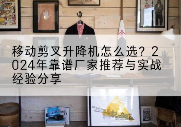 东昌府升降平台厂家推荐-移动剪叉升降机怎么选？2024年靠谱厂家推荐与实战经验分享