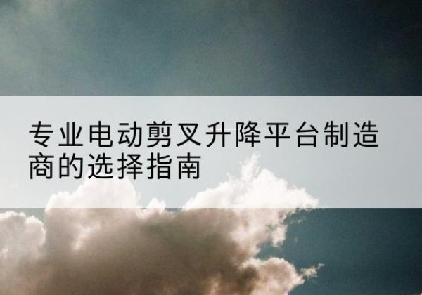 东昌府电动剪叉升降平台厂家-专业电动剪叉升降平台制造商的选择指南